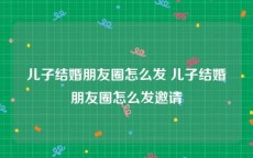 儿子结婚朋友圈怎么发 儿子结婚朋友圈怎么发邀请