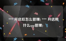  *** 开店后怎么管理( *** 开店用什么app管理)