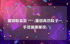 莆田鞋拿货 *** (莆田高仿鞋子一手货源哪里找)