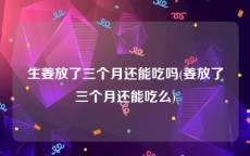 生姜放了三个月还能吃吗(姜放了三个月还能吃么)