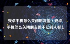 安卓手机怎么关闭朋友圈〈安卓手机怎么关闭朋友圈不让别人看〉