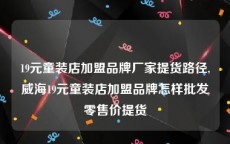 19元童装店加盟品牌厂家提货路径,威海19元童装店加盟品牌怎样批发零售价提货