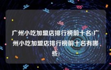 广州小吃加盟店排行榜前十名(广州小吃加盟店排行榜前十名有哪些)