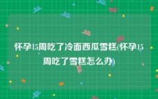 怀孕15周吃了冷面西瓜雪糕(怀孕15周吃了雪糕怎么办)