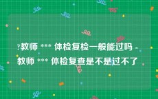 ?教师 *** 体检复检一般能过吗 - 教师 *** 体检复查是不是过不了 
