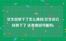 女生说放下了怎么挽回(女生说已经放下了 还有挽回可能吗)