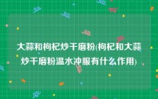 大蒜和枸杞炒干磨粉(枸杞和大蒜炒干磨粉温水冲服有什么作用)