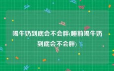 喝牛奶到底会不会胖(睡前喝牛奶到底会不会胖)