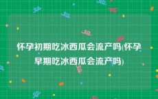怀孕初期吃冰西瓜会流产吗(怀孕早期吃冰西瓜会流产吗)