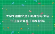 大学生进国企是干部身份吗(大学生进国企算是干部身份吗)