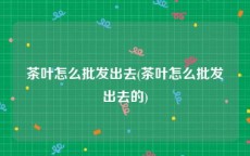 茶叶怎么批发出去(茶叶怎么批发出去的)