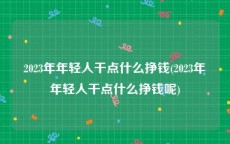 2023年年轻人干点什么挣钱(2023年年轻人干点什么挣钱呢)
