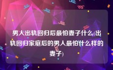 男人出轨回归后最怕妻子什么(出轨回归家庭后的男人最怕什么样的妻子)
