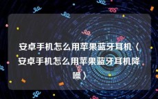 安卓手机怎么用苹果蓝牙耳机〈安卓手机怎么用苹果蓝牙耳机降噪〉