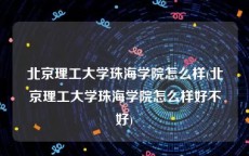 北京理工大学珠海学院怎么样(北京理工大学珠海学院怎么样好不好)