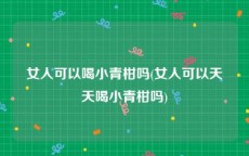 女人可以喝小青柑吗(女人可以天天喝小青柑吗)