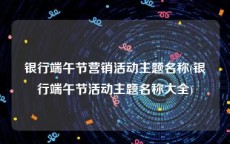 银行端午节营销活动主题名称(银行端午节活动主题名称大全)