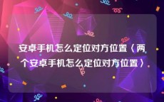 安卓手机怎么定位对方位置〈两个安卓手机怎么定位对方位置〉