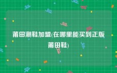 莆田潮鞋加盟(在哪里能买到正版莆田鞋)