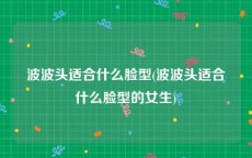 波波头适合什么脸型(波波头适合什么脸型的女生)