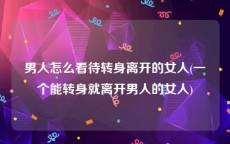 男人怎么看待转身离开的女人(一个能转身就离开男人的女人)