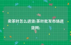 卖茶叶怎么进货(茶叶批发市场进货网)