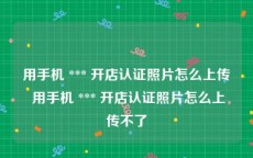 用手机 *** 开店认证照片怎么上传 用手机 *** 开店认证照片怎么上传不了