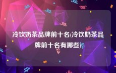 冷饮奶茶品牌前十名(冷饮奶茶品牌前十名有哪些)