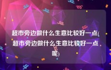 超市旁边做什么生意比较好一点(超市旁边做什么生意比较好一点呢)