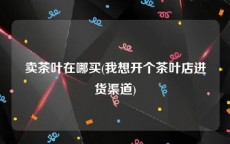 卖茶叶在哪买(我想开个茶叶店进货渠道)