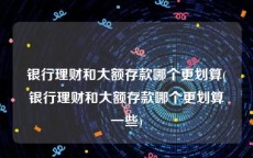 银行理财和大额存款哪个更划算(银行理财和大额存款哪个更划算一些)