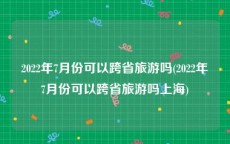 2022年7月份可以跨省旅游吗(2022年7月份可以跨省旅游吗上海)