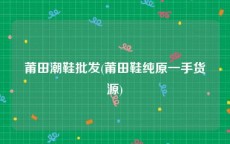 莆田潮鞋批发(莆田鞋纯原一手货源)