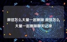 微信怎么大量一起删除 微信怎么大量一起删除聊天记录