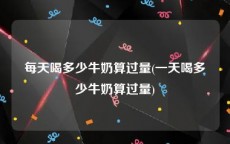 每天喝多少牛奶算过量(一天喝多少牛奶算过量)