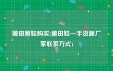 莆田潮鞋购买(莆田鞋一手货源厂家联系方式)