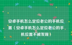 安卓手机怎么定位老公的手机位置〈安卓手机怎么定位老公的手机位置不被发现〉