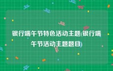 银行端午节特色活动主题(银行端午节活动主题题目)
