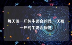 每天喝一斤纯牛奶会胖吗(一天喝一斤纯牛奶会胖吗)