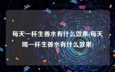 每天一杯生姜水有什么效果(每天喝一杯生姜水有什么效果)