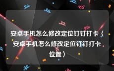 安卓手机怎么修改定位钉钉打卡〈安卓手机怎么修改定位钉钉打卡位置〉