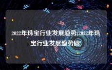 2022年珠宝行业发展趋势(2022年珠宝行业发展趋势图)