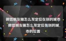 微信朋友圈怎么发定位在别的城市 微信朋友圈怎么发定位在别的城市的位置