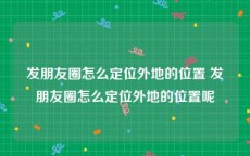 发朋友圈怎么定位外地的位置 发朋友圈怎么定位外地的位置呢