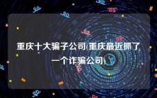 重庆十大骗子公司(重庆最近抓了一个诈骗公司)