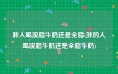 胖人喝脱脂牛奶还是全脂(胖的人喝脱脂牛奶还是全脂牛奶)