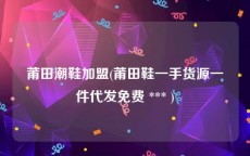 莆田潮鞋加盟(莆田鞋一手货源一件代发免费 *** )