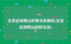 北京近郊爬山好景点有哪些(北京近郊爬山的好去处)