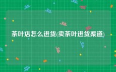 茶叶店怎么进货(卖茶叶进货渠道)