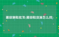 莆田潮鞋批发(莆田鞋货源怎么找)